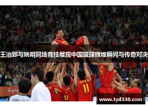 王治郅与姚明同场竞技展现中国篮球辉煌瞬间与传奇对决