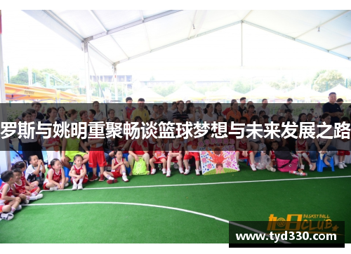 罗斯与姚明重聚畅谈篮球梦想与未来发展之路